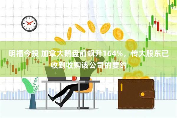 明福今投 加拿大鹅盘前飙升164%，传大股东已收到收购该公司的要约