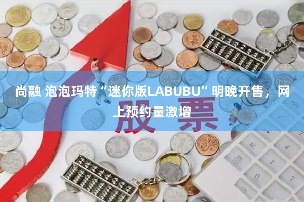 尚融 泡泡玛特“迷你版LABUBU”明晚开售，网上预约量激增