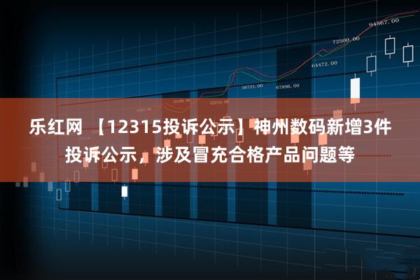 乐红网 【12315投诉公示】神州数码新增3件投诉公示，涉及冒充合格产品问题等