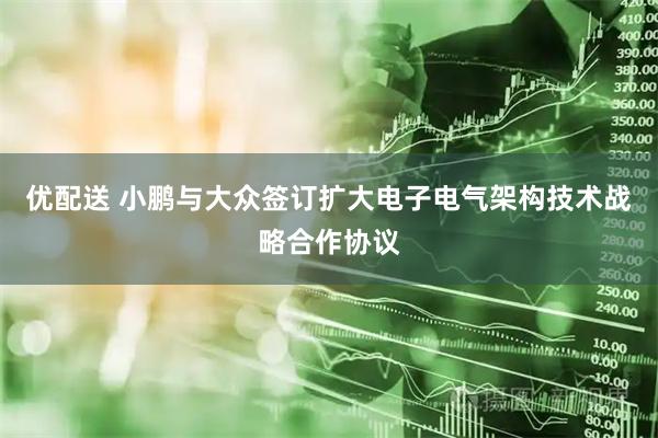 优配送 小鹏与大众签订扩大电子电气架构技术战略合作协议