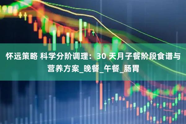 怀远策略 科学分阶调理：30 天月子餐阶段食谱与营养方案_晚餐_午餐_肠胃