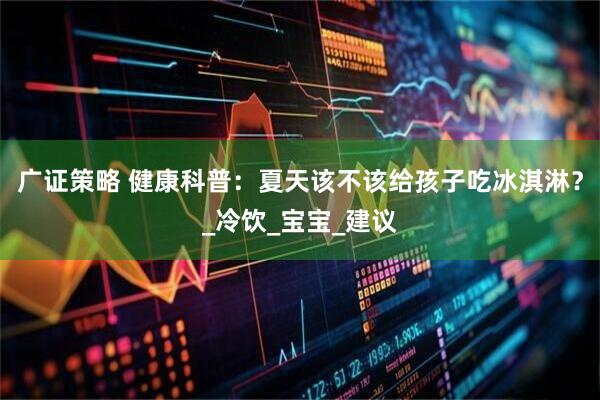 广证策略 健康科普：夏天该不该给孩子吃冰淇淋？_冷饮_宝宝_建议