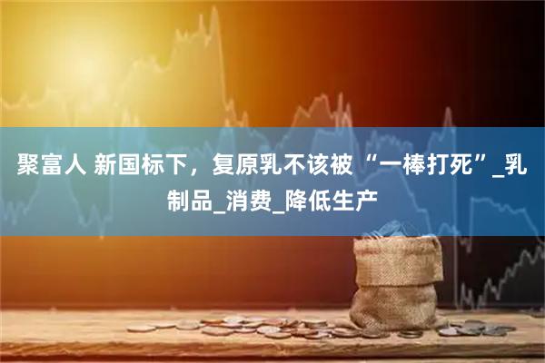聚富人 新国标下，复原乳不该被 “一棒打死”_乳制品_消费_降低生产