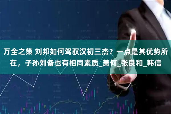 万全之策 刘邦如何驾驭汉初三杰？一点是其优势所在，子孙刘备也有相同素质_萧何_张良和_韩信
