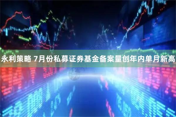 永利策略 7月份私募证券基金备案量创年内单月新高