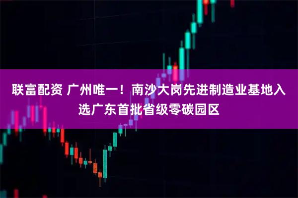 联富配资 广州唯一！南沙大岗先进制造业基地入选广东首批省级零碳园区