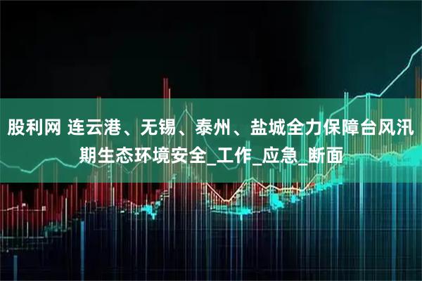股利网 连云港、无锡、泰州、盐城全力保障台风汛期生态环境安全_工作_应急_断面