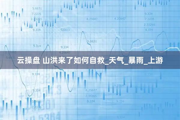 云操盘 山洪来了如何自救_天气_暴雨_上游