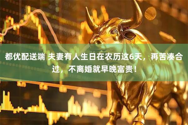 都优配送端 夫妻有人生日在农历这6天，再苦凑合过，不离婚就早晚富贵！