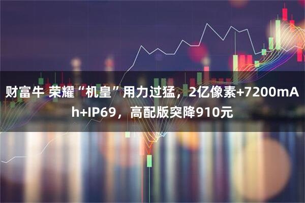 财富牛 荣耀“机皇”用力过猛，2亿像素+7200mAh+IP69，高配版突降910元
