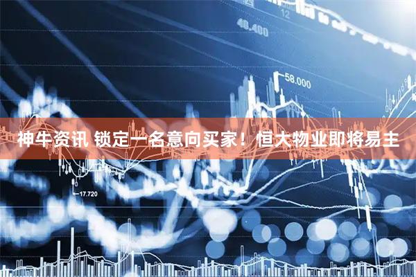 神牛资讯 锁定一名意向买家！恒大物业即将易主