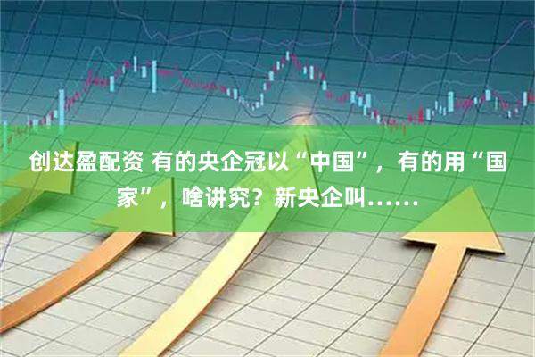 创达盈配资 有的央企冠以“中国”，有的用“国家”，啥讲究？新央企叫……