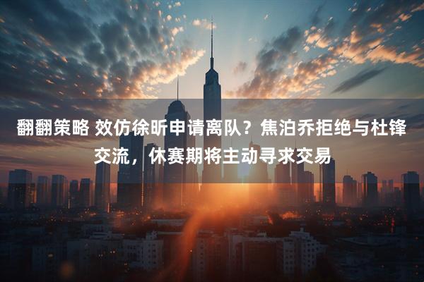 翻翻策略 效仿徐昕申请离队？焦泊乔拒绝与杜锋交流，休赛期将主动寻求交易