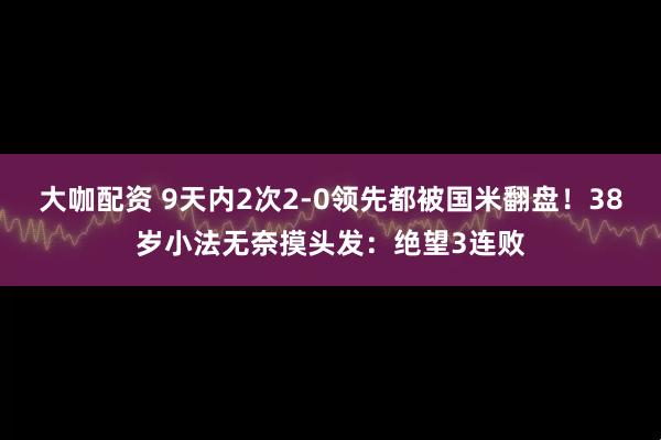 大咖配资 9天内2次2-0领先都被国米翻盘！38岁小法无奈摸头发：绝望3连败