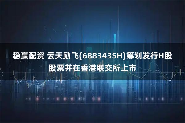 稳赢配资 云天励飞(688343SH)筹划发行H股股票并在香港联交所上市