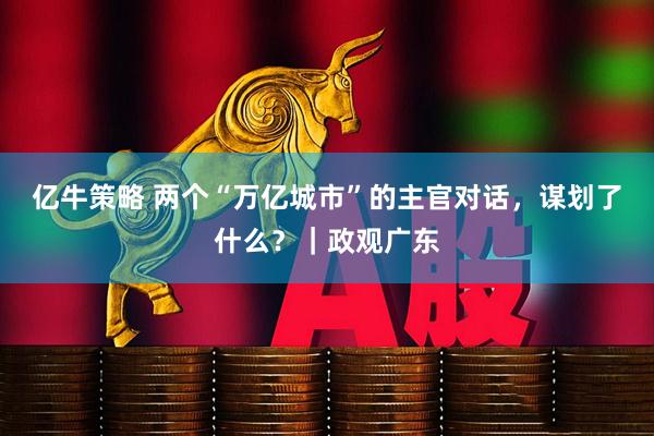 亿牛策略 两个“万亿城市”的主官对话，谋划了什么？｜政观广东