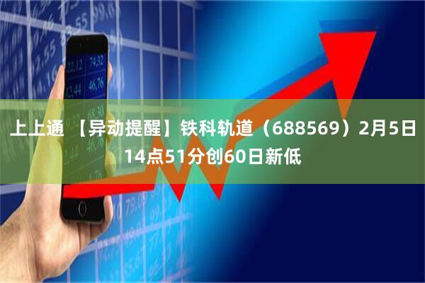 上上通 【异动提醒】铁科轨道（688569）2月5日14点51分创60日新低