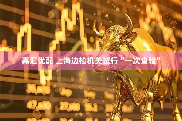 嘉汇优配 上海边检机关试行“一次查验”